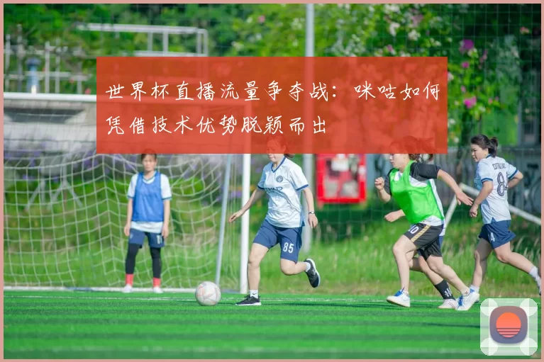 世界杯直播流量争夺战:咪咕如何凭借技术优势脱颖而出
