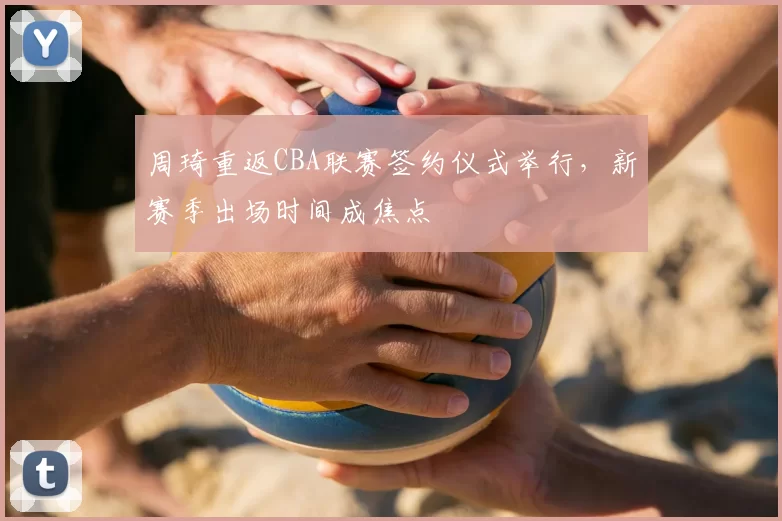周琦重返CBA联赛签约仪式举行，新赛季出场时间成焦点