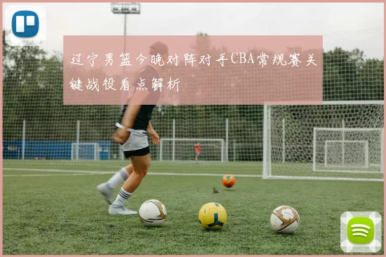 辽宁男篮今晚对阵对手CBA常规赛关键战役看点解析