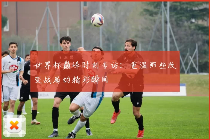 世界杯巅峰时刻专访:重温那些改变战局的精彩瞬间