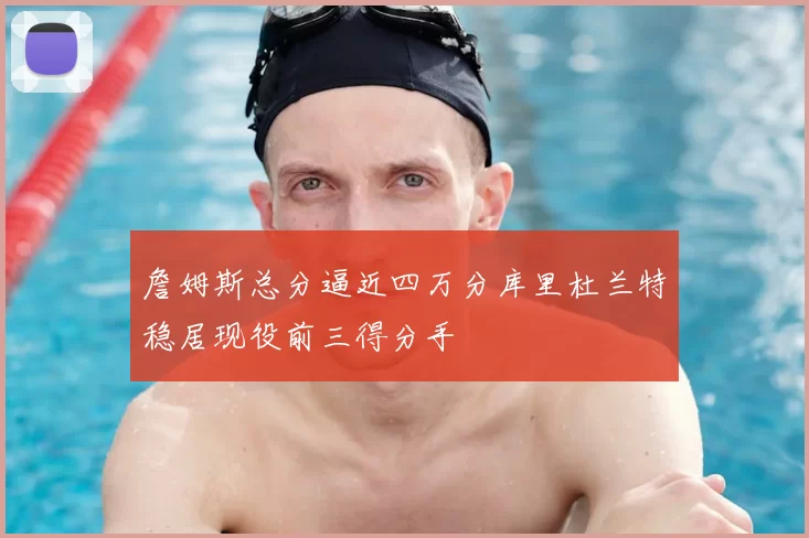 詹姆斯总分逼近四万分库里杜兰特稳居现役前三得分手