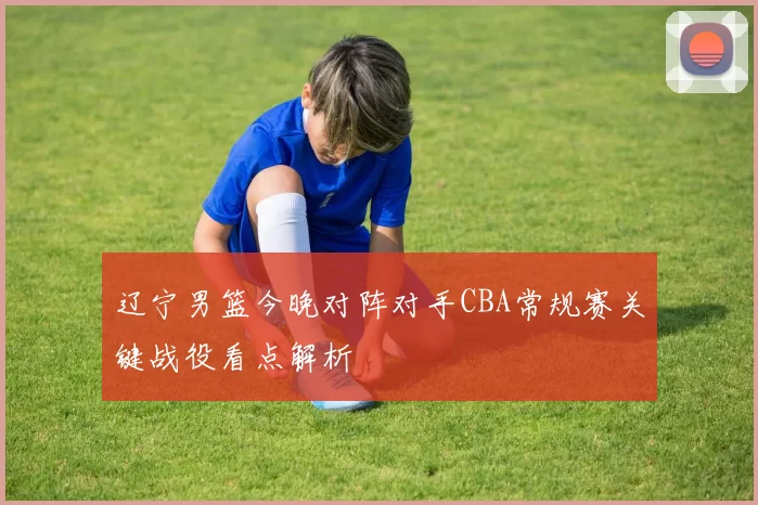 辽宁男篮今晚对阵对手CBA常规赛关键战役看点解析