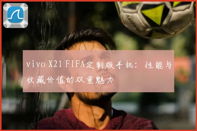 vivo X21 FIFA定制版手机：性能与收藏价值的双重魅力