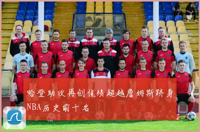 哈登助攻再创佳绩超越詹姆斯跻身NBA历史前十名