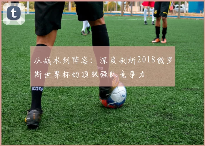 从战术到阵容:深度剖析2018俄罗斯世界杯的顶级强队竞争力