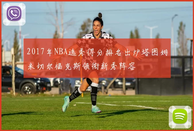 2017年NBA选秀得分排名出炉塔图姆米切尔福克斯领衔新秀阵容
