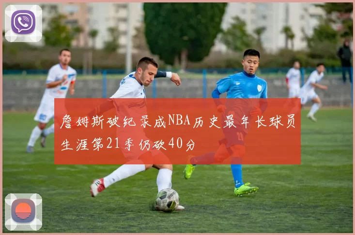 詹姆斯破纪录成NBA历史最年长球员生涯第21季仍砍40分