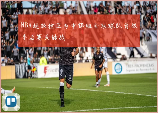 NBA超级控卫与中锋组合助球队晋级季后赛关键战