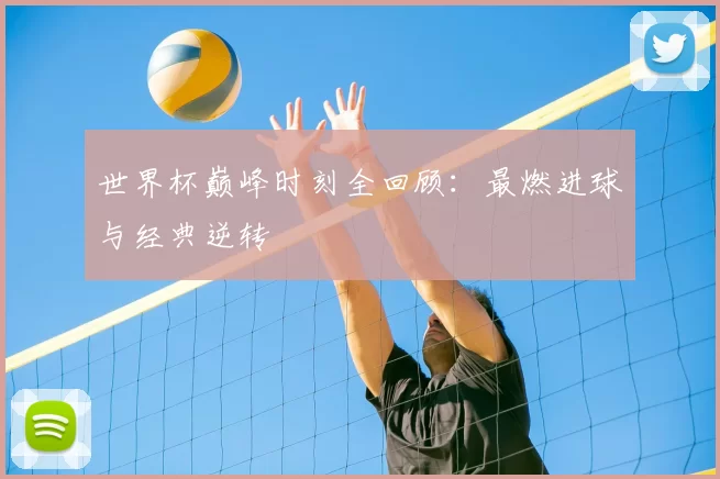 世界杯巅峰时刻全回顾:最燃进球与经典逆转