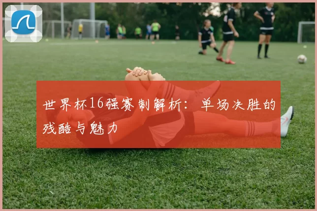 世界杯16强赛制解析：单场决胜的残酷与魅力