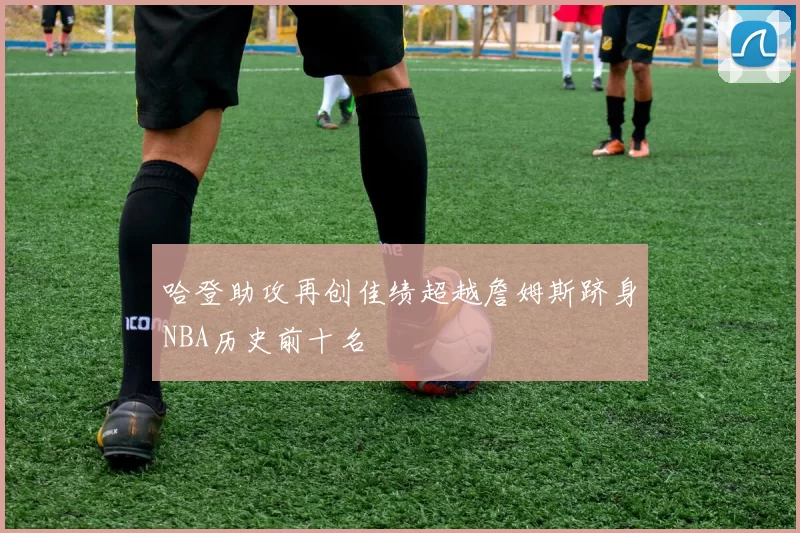 哈登助攻再创佳绩超越詹姆斯跻身NBA历史前十名