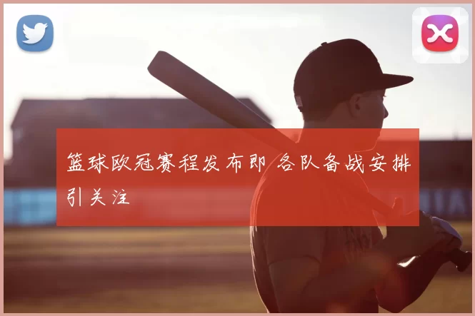篮球欧冠赛程发布即 各队备战安排引关注