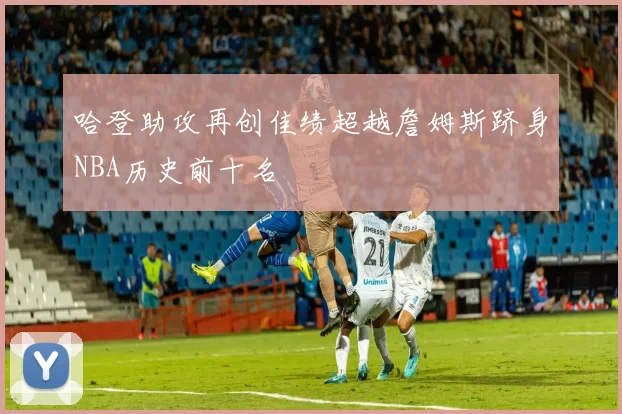 哈登助攻再创佳绩超越詹姆斯跻身NBA历史前十名