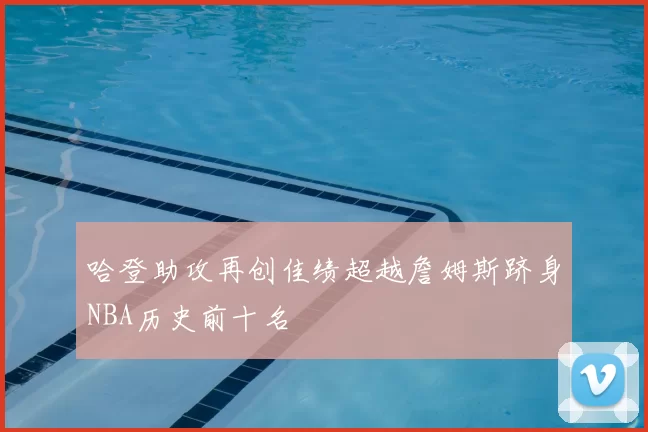 哈登助攻再创佳绩超越詹姆斯跻身NBA历史前十名