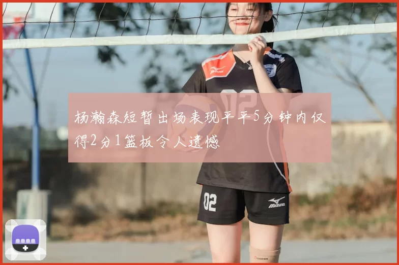 杨瀚森短暂出场表现平平5分钟内仅得2分1篮板令人遗憾