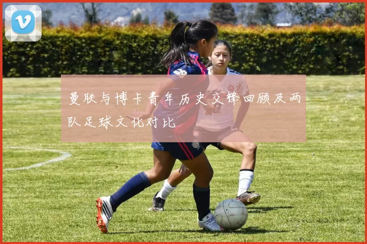 曼联与博卡青年历史交锋回顾及两队足球文化对比