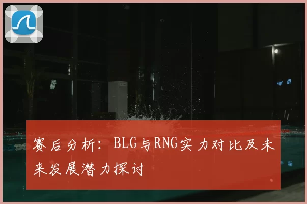 赛后分析:BLG与RNG实力对比及未来发展潜力探讨