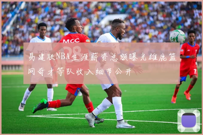 易建联NBA生涯薪资总额曝光雄鹿篮网奇才等队收入细节公开