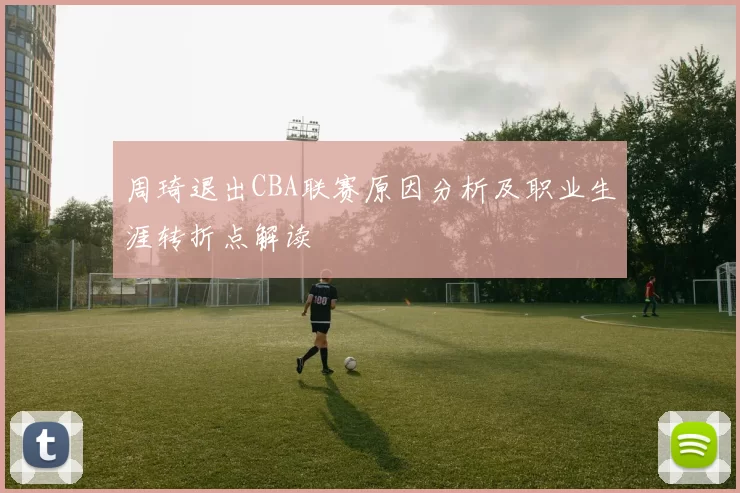 周琦退出CBA联赛原因分析及职业生涯转折点解读