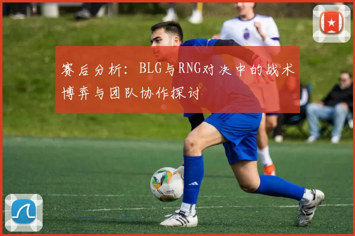 赛后分析:BLG与RNG对决中的战术博弈与团队协作探讨