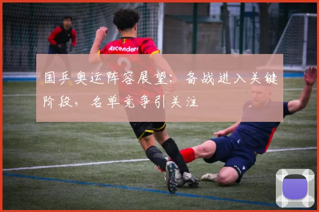 国乒奥运阵容展望：备战进入关键阶段，名单竞争引关注