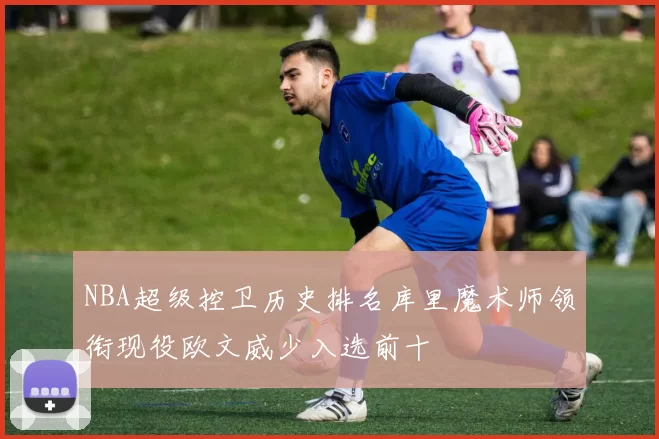 NBA超级控卫历史排名库里魔术师领衔现役欧文威少入选前十