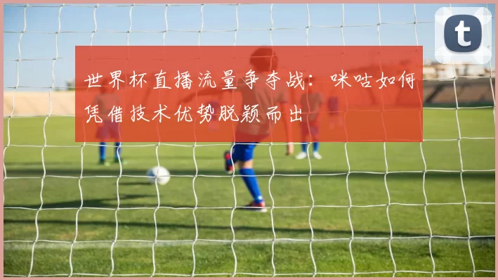 世界杯直播流量争夺战:咪咕如何凭借技术优势脱颖而出