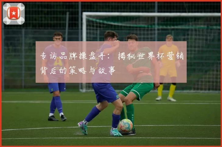 专访品牌操盘手:揭秘世界杯营销背后的策略与故事