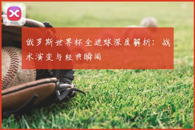 俄罗斯世界杯全进球深度解析：战术演变与经典瞬间