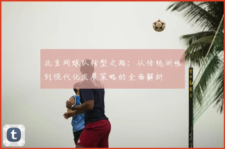 北京网球队转型之路:从传统训练到现代化发展策略的全面解析