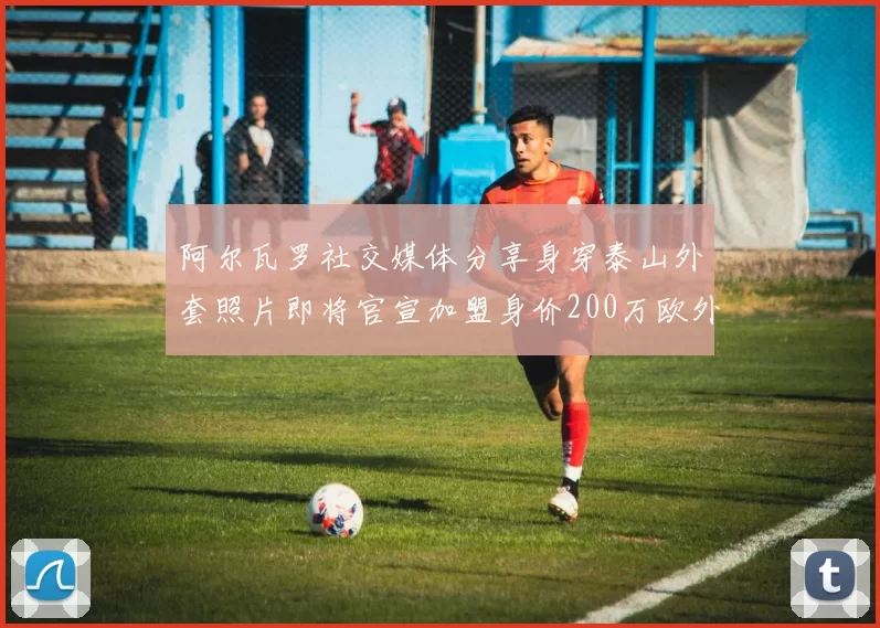 阿尔瓦罗社交媒体分享身穿泰山外套照片即将官宣加盟身价200万欧外援