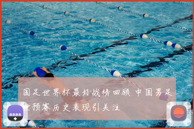 国足世界杯最好战绩回顾 中国男足世预赛历史表现引关注