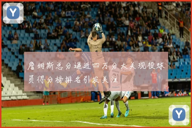 詹姆斯总分逼近四万分大关现役球员得分榜排名引发关注