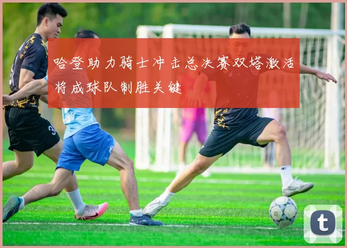 哈登助力骑士冲击总决赛双塔激活将成球队制胜关键