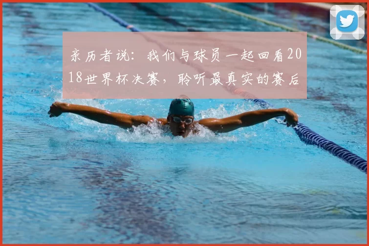 亲历者说:我们与球员一起回看2018世界杯决赛,聆听最真实的赛后感言