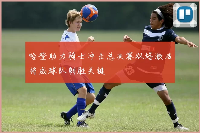 哈登助力骑士冲击总决赛双塔激活将成球队制胜关键