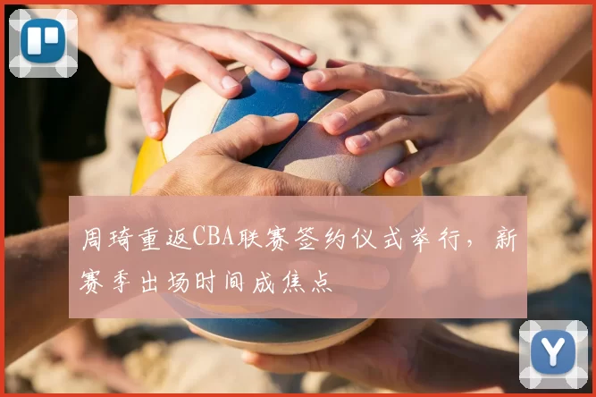 周琦重返CBA联赛签约仪式举行，新赛季出场时间成焦点