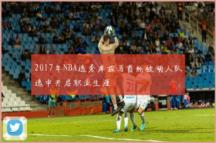 2017年NBA选秀库兹马首轮被湖人队选中开启职业生涯