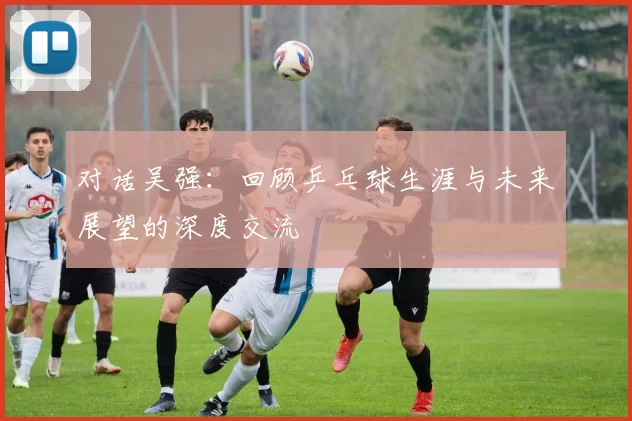 对话吴强:回顾乒乓球生涯与未来展望的深度交流