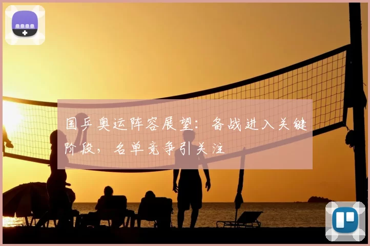 国乒奥运阵容展望：备战进入关键阶段，名单竞争引关注