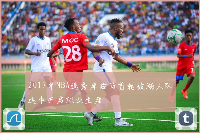 2017年NBA选秀库兹马首轮被湖人队选中开启职业生涯