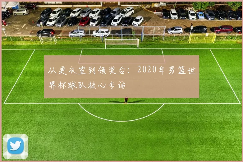 从更衣室到领奖台：2020年男篮世界杯球队核心专访