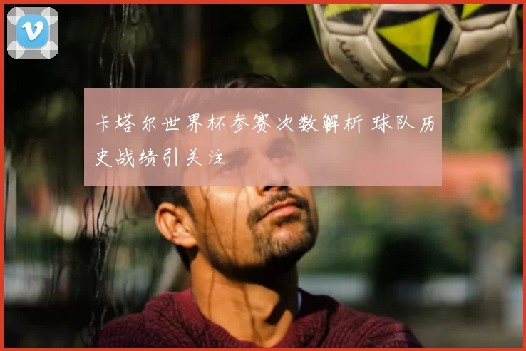 卡塔尔世界杯参赛次数解析 球队历史战绩引关注