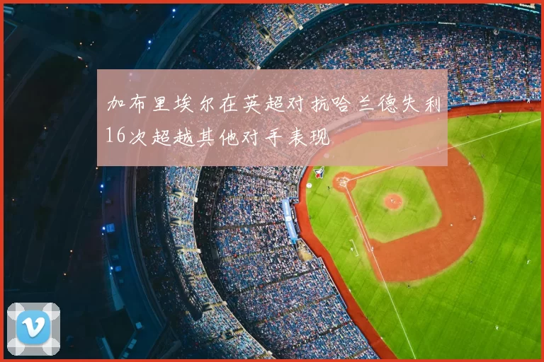 加布里埃尔在英超对抗哈兰德失利16次超越其他对手表现