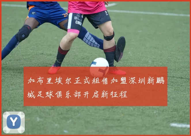 加布里埃尔正式租借加盟深圳新鹏城足球俱乐部开启新征程