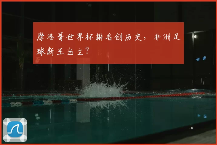 摩洛哥世界杯排名创历史,非洲足球新王当立?