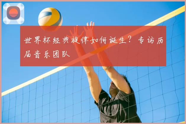 世界杯经典旋律如何诞生?专访历届音乐团队