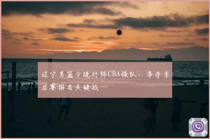辽宁男篮今晚对阵CBA强队,争夺季后赛排名关键战