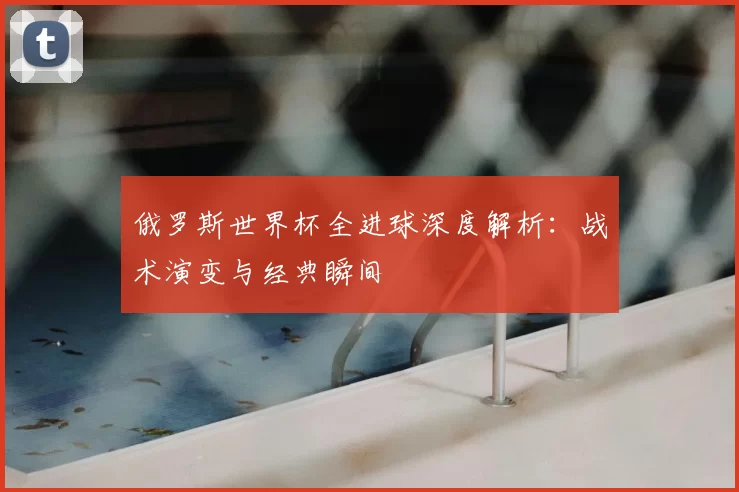 俄罗斯世界杯全进球深度解析：战术演变与经典瞬间
