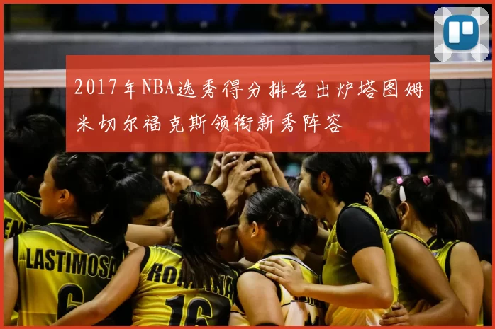 2017年NBA选秀得分排名出炉塔图姆米切尔福克斯领衔新秀阵容